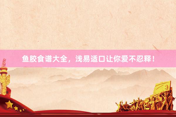鱼胶食谱大全，浅易适口让你爱不忍释！