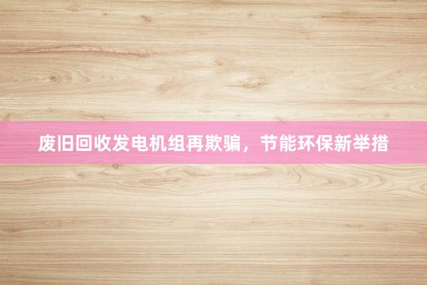 废旧回收发电机组再欺骗，节能环保新举措