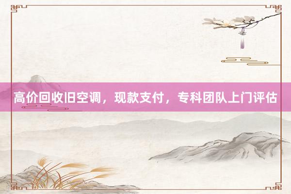 高价回收旧空调，现款支付，专科团队上门评估